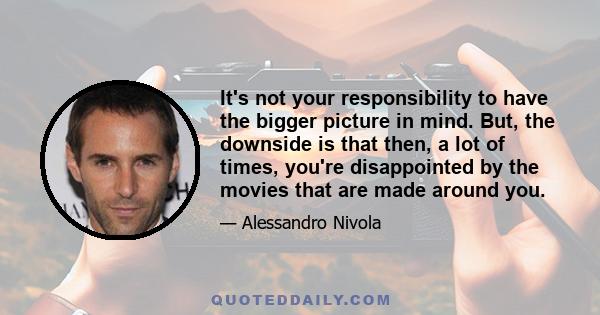 It's not your responsibility to have the bigger picture in mind. But, the downside is that then, a lot of times, you're disappointed by the movies that are made around you.