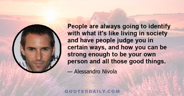 People are always going to identify with what it's like living in society and have people judge you in certain ways, and how you can be strong enough to be your own person and all those good things.