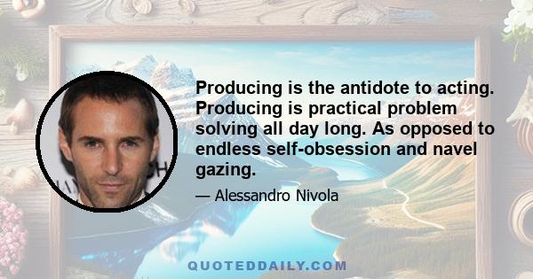 Producing is the antidote to acting. Producing is practical problem solving all day long. As opposed to endless self-obsession and navel gazing.