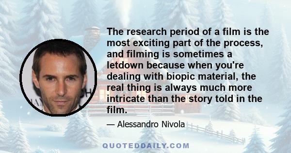 The research period of a film is the most exciting part of the process, and filming is sometimes a letdown because when you're dealing with biopic material, the real thing is always much more intricate than the story