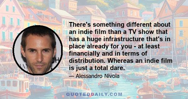 There's something different about an indie film than a TV show that has a huge infrastructure that's in place already for you - at least financially and in terms of distribution. Whereas an indie film is just a total