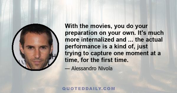 With the movies, you do your preparation on your own. It's much more internalized and ... the actual performance is a kind of, just trying to capture one moment at a time, for the first time.