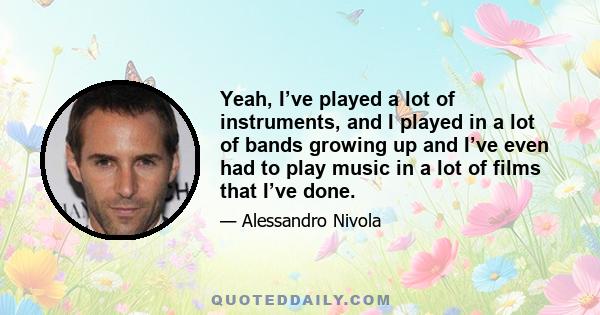 Yeah, I’ve played a lot of instruments, and I played in a lot of bands growing up and I’ve even had to play music in a lot of films that I’ve done.