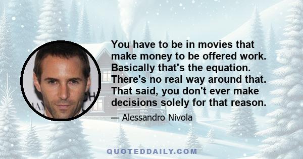 You have to be in movies that make money to be offered work. Basically that's the equation. There's no real way around that. That said, you don't ever make decisions solely for that reason.