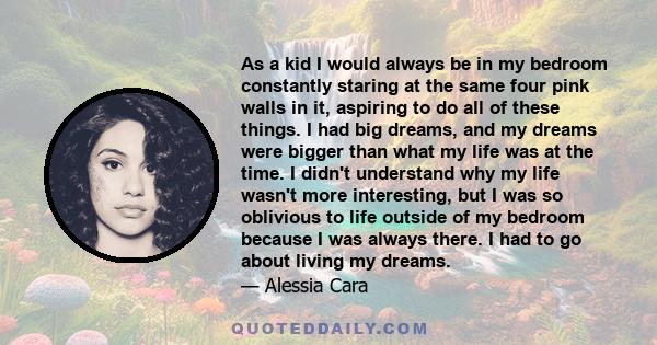 As a kid I would always be in my bedroom constantly staring at the same four pink walls in it, aspiring to do all of these things. I had big dreams, and my dreams were bigger than what my life was at the time. I didn't