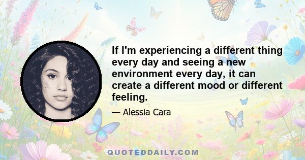 If I'm experiencing a different thing every day and seeing a new environment every day, it can create a different mood or different feeling.