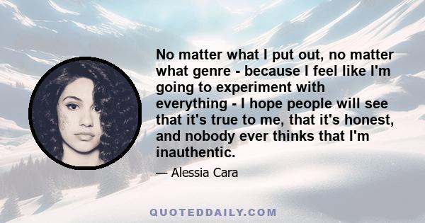 No matter what I put out, no matter what genre - because I feel like I'm going to experiment with everything - I hope people will see that it's true to me, that it's honest, and nobody ever thinks that I'm inauthentic.