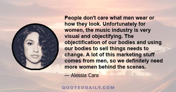 People don't care what men wear or how they look. Unfortunately for women, the music industry is very visual and objectifying. The objectification of our bodies and using our bodies to sell things needs to change. A lot 