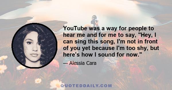 YouTube was a way for people to hear me and for me to say, Hey, I can sing this song, I'm not in front of you yet because I'm too shy, but here's how I sound for now.