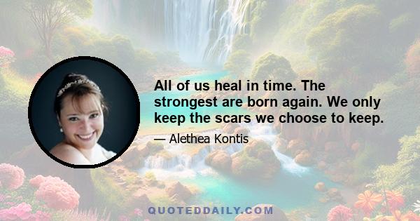 All of us heal in time. The strongest are born again. We only keep the scars we choose to keep.