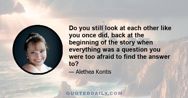 Do you still look at each other like you once did, back at the beginning of the story when everything was a question you were too afraid to find the answer to?