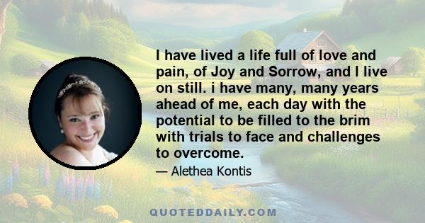 I have lived a life full of love and pain, of Joy and Sorrow, and I live on still. i have many, many years ahead of me, each day with the potential to be filled to the brim with trials to face and challenges to overcome.