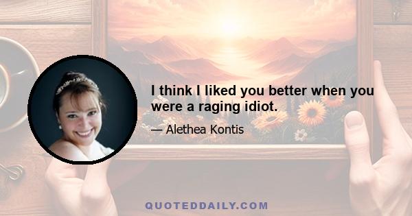 I think I liked you better when you were a raging idiot.