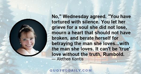 No, Wednesday agreed. You have tortured with silence. You let her grieve for a soul she did not lose, mourn a heart that should not have broken, and berate herself for betraying the man she loves...with the man she