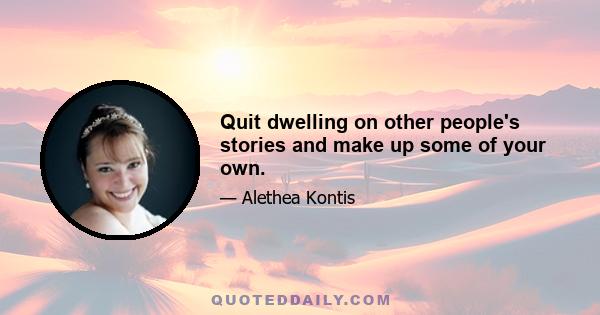 Quit dwelling on other people's stories and make up some of your own.