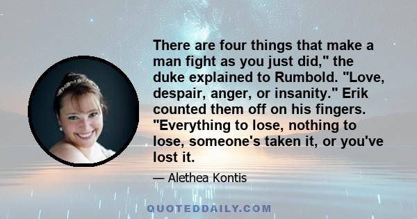 There are four things that make a man fight as you just did, the duke explained to Rumbold. Love, despair, anger, or insanity. Erik counted them off on his fingers. Everything to lose, nothing to lose, someone's taken