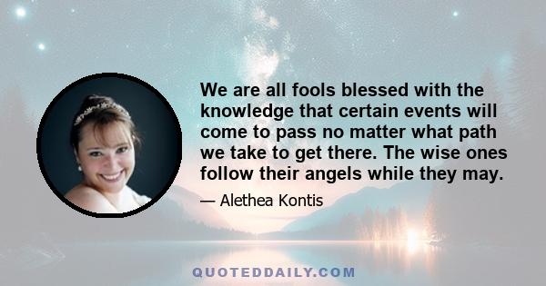 We are all fools blessed with the knowledge that certain events will come to pass no matter what path we take to get there. The wise ones follow their angels while they may.