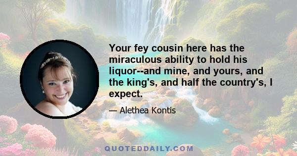 Your fey cousin here has the miraculous ability to hold his liquor--and mine, and yours, and the king's, and half the country's, I expect.