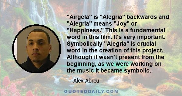 Airgela is Alegria backwards and Alegria means Joy or Happiness. This is a fundamental word in this film. It's very important. Symbolically Alegria is crucial word in the creation of this project. Although it wasn't