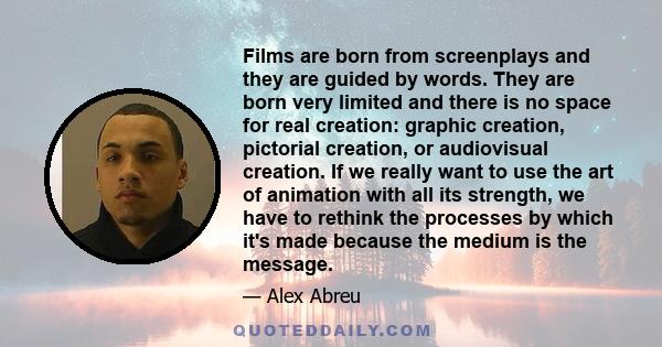 Films are born from screenplays and they are guided by words. They are born very limited and there is no space for real creation: graphic creation, pictorial creation, or audiovisual creation. If we really want to use