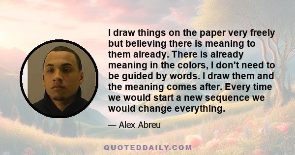 I draw things on the paper very freely but believing there is meaning to them already. There is already meaning in the colors, I don't need to be guided by words. I draw them and the meaning comes after. Every time we