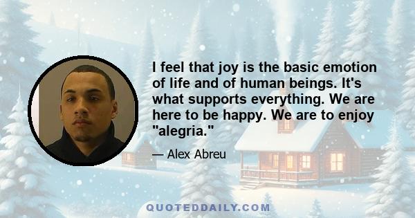 I feel that joy is the basic emotion of life and of human beings. It's what supports everything. We are here to be happy. We are to enjoy alegria.