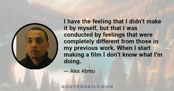 I have the feeling that I didn't make it by myself, but that I was conducted by feelings that were completely different from those in my previous work. When I start making a film I don't know what I'm doing.