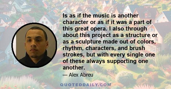 Is as if the music is another character or as if it was a part of this great opera. I also through about this project as a structure or as a sculpture made out of colors, rhythm, characters, and brush strokes, but with