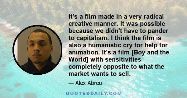 It's a film made in a very radical creative manner. It was possible because we didn't have to pander to capitalism. I think the film is also a humanistic cry for help for animation. It's a film [Boy and the World] with