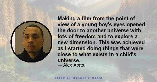 Making a film from the point of view of a young boy's eyes opened the door to another universe with lots of freedom and to explore a new dimension. This was achieved as I started doing things that were close to what