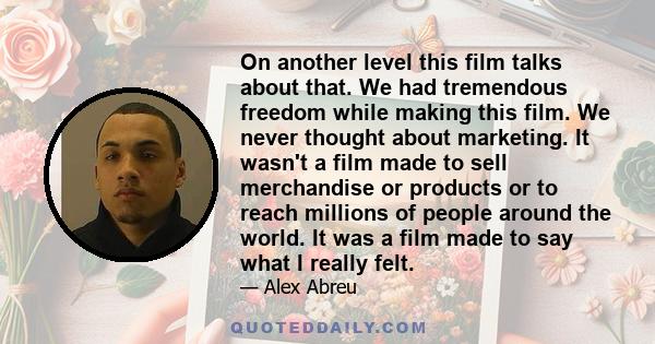 On another level this film talks about that. We had tremendous freedom while making this film. We never thought about marketing. It wasn't a film made to sell merchandise or products or to reach millions of people