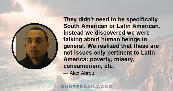 They didn't need to be specifically South American or Latin American. Instead we discovered we were talking about human beings in general. We realized that these are not issues only pertinent to Latin America: poverty,