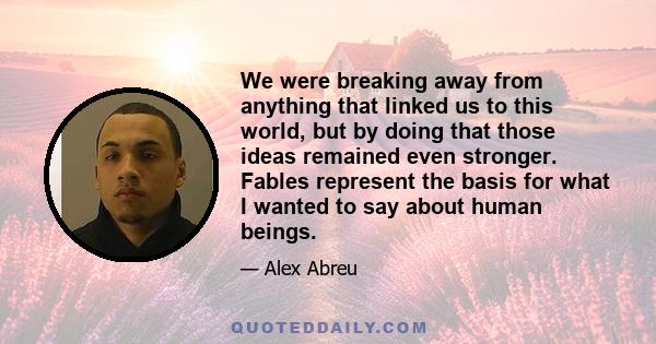 We were breaking away from anything that linked us to this world, but by doing that those ideas remained even stronger. Fables represent the basis for what I wanted to say about human beings.