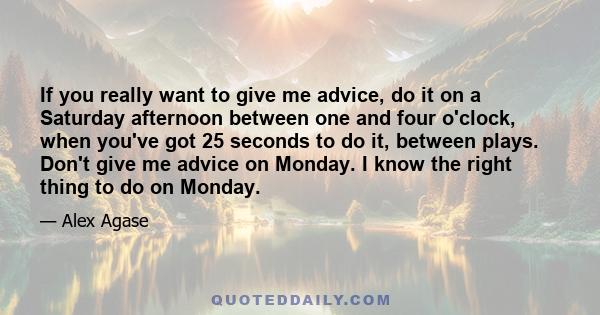 If you really want to give me advice, do it on a Saturday afternoon between one and four o'clock, when you've got 25 seconds to do it, between plays. Don't give me advice on Monday. I know the right thing to do on