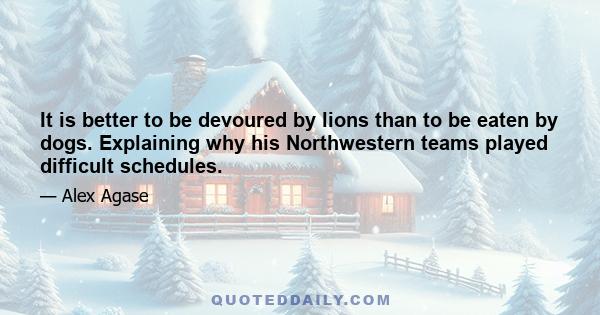 It is better to be devoured by lions than to be eaten by dogs. Explaining why his Northwestern teams played difficult schedules.