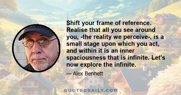 Shift your frame of reference. Realise that all you see around you, ­the reality we perceive­, is a small stage upon which you act, and within it is an inner spaciousness that is infinite. Let's now explore the infinite.