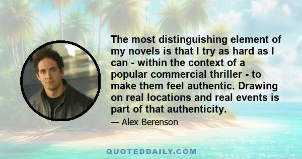 The most distinguishing element of my novels is that I try as hard as I can - within the context of a popular commercial thriller - to make them feel authentic. Drawing on real locations and real events is part of that