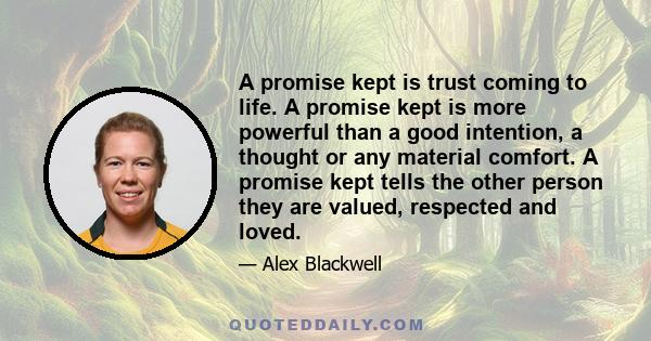 A promise kept is trust coming to life. A promise kept is more powerful than a good intention, a thought or any material comfort. A promise kept tells the other person they are valued, respected and loved.