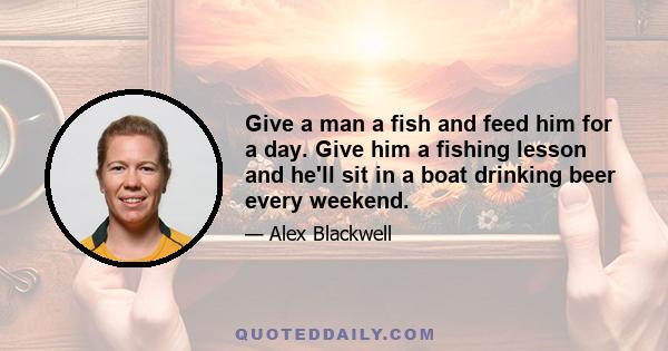 Give a man a fish and feed him for a day. Give him a fishing lesson and he'll sit in a boat drinking beer every weekend.