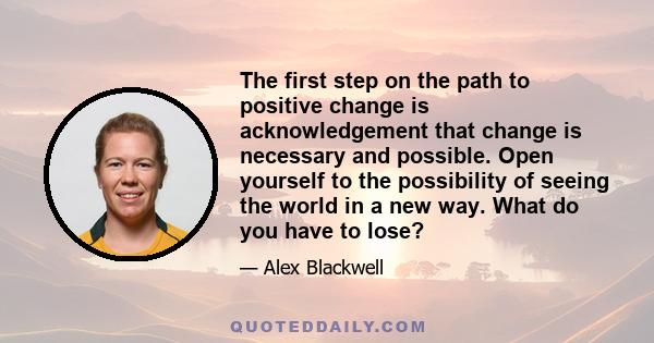 The first step on the path to positive change is acknowledgement that change is necessary and possible. Open yourself to the possibility of seeing the world in a new way. What do you have to lose?