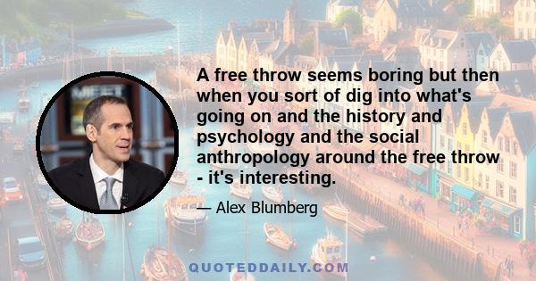 A free throw seems boring but then when you sort of dig into what's going on and the history and psychology and the social anthropology around the free throw - it's interesting.