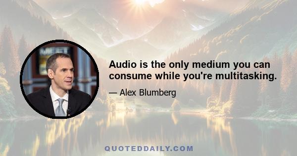 Audio is the only medium you can consume while you're multitasking.