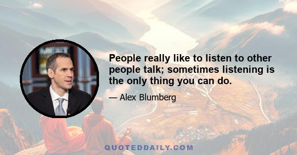 People really like to listen to other people talk; sometimes listening is the only thing you can do.