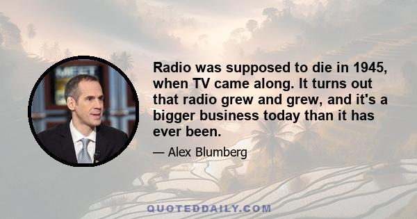 Radio was supposed to die in 1945, when TV came along. It turns out that radio grew and grew, and it's a bigger business today than it has ever been.