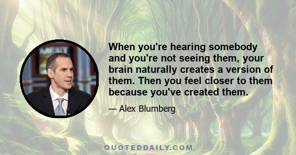 When you're hearing somebody and you're not seeing them, your brain naturally creates a version of them. Then you feel closer to them because you've created them.