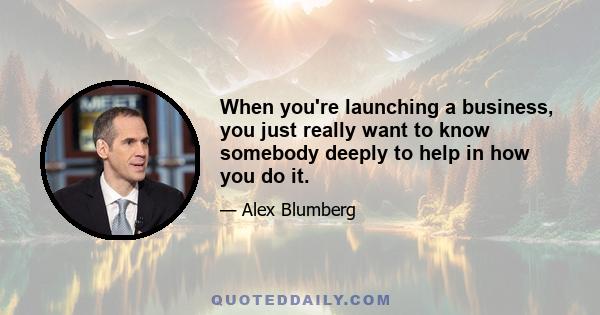 When you're launching a business, you just really want to know somebody deeply to help in how you do it.