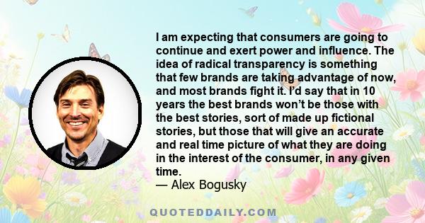 I am expecting that consumers are going to continue and exert power and influence. The idea of radical transparency is something that few brands are taking advantage of now, and most brands fight it. I’d say that in 10