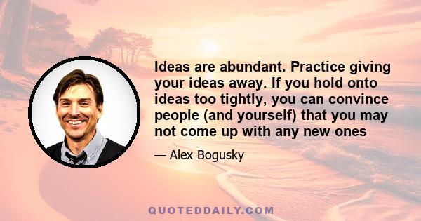 Ideas are abundant. Practice giving your ideas away. If you hold onto ideas too tightly, you can convince people (and yourself) that you may not come up with any new ones