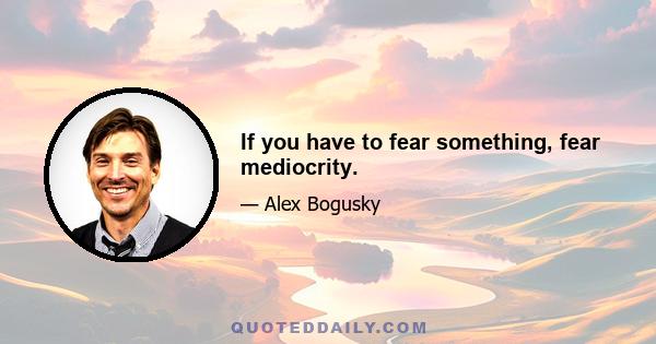 If you have to fear something, fear mediocrity.