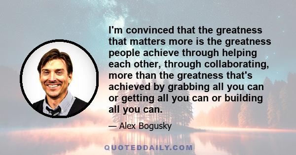 I'm convinced that the greatness that matters more is the greatness people achieve through helping each other, through collaborating, more than the greatness that's achieved by grabbing all you can or getting all you